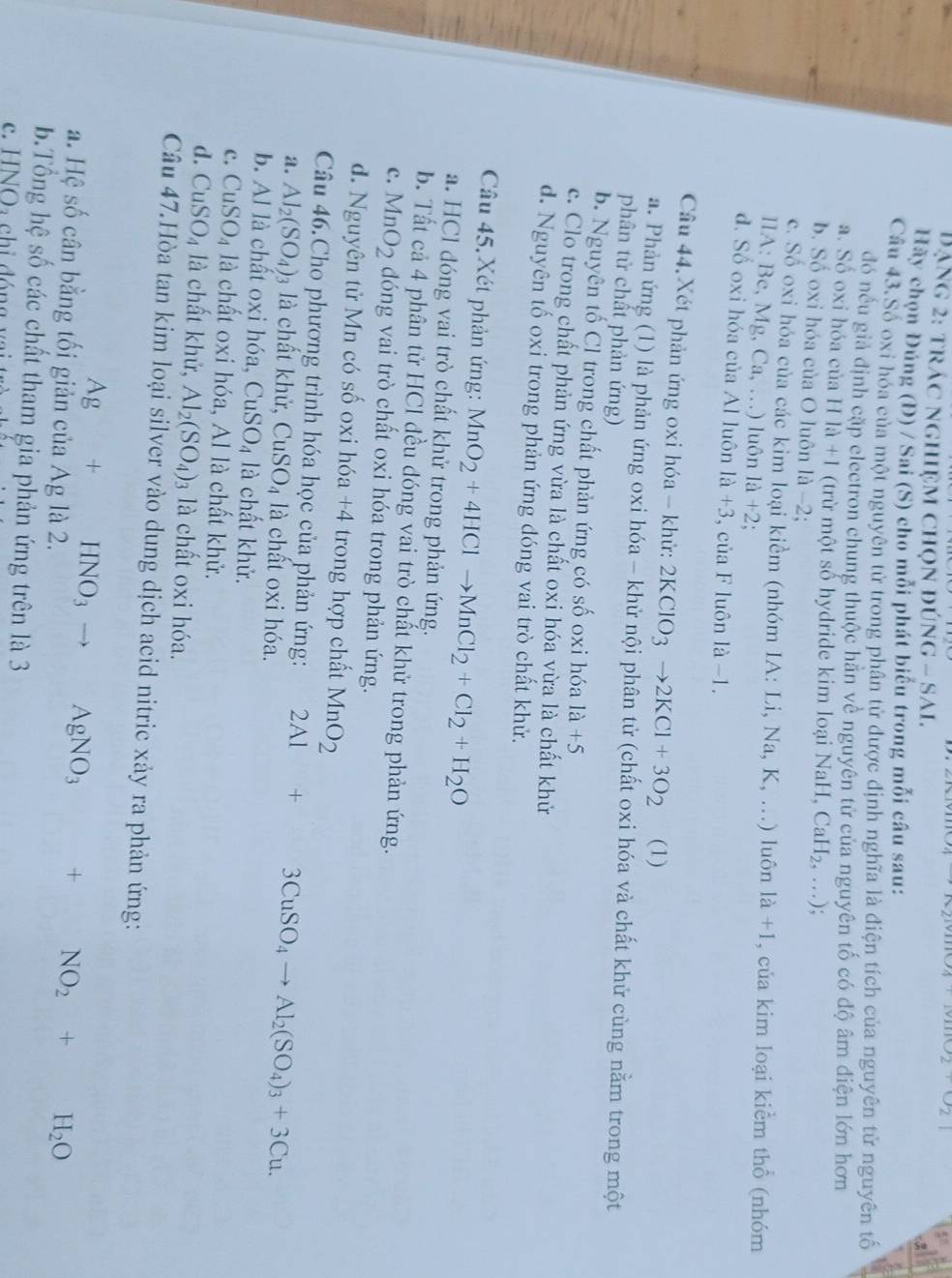 A+1villO2+O2
Dạng 2: trác nghiệm chọn đún NG-SAL
Hãy chọn Đúng (Đ) / Sai (S) cho mỗi phát biểu trong mỗi câu sau:
Câu 43.Số oxi hóa của một nguyên tử trong phân tử được định nghĩa là điện tích của nguyên tử nguyên tố
đó nếu giả định cặp electron chung thuộc hằn về nguyên tử của nguyên tố có độ âm điện lớn hơn
a. Số oxi hóa của Hla+1 (trừ một số hydride kim loại NaH, CaH_2,...);
b. Số oxi hóa của O luôn là -2;
c. Số oxi hóa của các kim loại kiểm (nhóm IA:Li,Na,K,...) luôn la+1 , của kim loại kiểm thổ (nhóm
A:Be,Mg,Ca,...) luôn 1a+2
đ. Số oxi hóa của Al luôn 1a+3 , của F luôn 1a-1.
Câu 44. Xét phản ứng oxi hóa - khử: 2KClO_3to 2KCl+3O_2 (1)
a. Phản ứng (1) là phản ứng oxi hóa - khử nội phân tử (chất oxi hóa và chất khử cùng nằm trong một
phân tử chất phản ứng)
b. Nguyên tố Cl trong chất phản ứng có số oxi hóa 1a+5
c. Clo trong chất phản ứng vừa là chất oxi hóa vừa là chất khử
d. Nguyên tố oxi trong phản ứng đóng vai trò chất khử.
Câu 45. Xét phản ứng: MnO_2+4HClto MnCl_2+Cl_2+H_2O
a. HCl đóng vai trò chất khử trong phản ứng.
b. Tất cả 4 phân tử HCl đều đóng vai trò chất khử trong phản ứng.
c. MnO_2 dóng vai trò chất oxi hóa trong phản ứng.
d. Nguyên tử Mn có số oxi hóa +4 trong hợp chất MnO_2
Câu 46.Cho phương trình hóa học của phản ứng: 2Al+ 3CuSO_4to Al_2(SO_4)_3+3Cu.
a. Al_2(SO_4)_3 là chất khử, CuSO_4 là chất oxi hóa.
b. Al là chất oxi hóa, CuSO_4 là chất khử.
c. CuSO_4 là chất oxi hóa, Al là chất khử.
d. CuSO_4 là chất khử, Al_2(SO_4) 3 là chất oxi hóa.
Câu 47.Hòa tan kim loại silver vào dung dịch acid nitric xảy ra phản ứng:
Ag+HNO_3 . AgNO_3 + NO_2+H_2O
a. Hệ số cân bằng tối giản của Ag là 2.
b.Tổng hệ số các chất tham gia phản ứng trên là 3
c. HNO_2