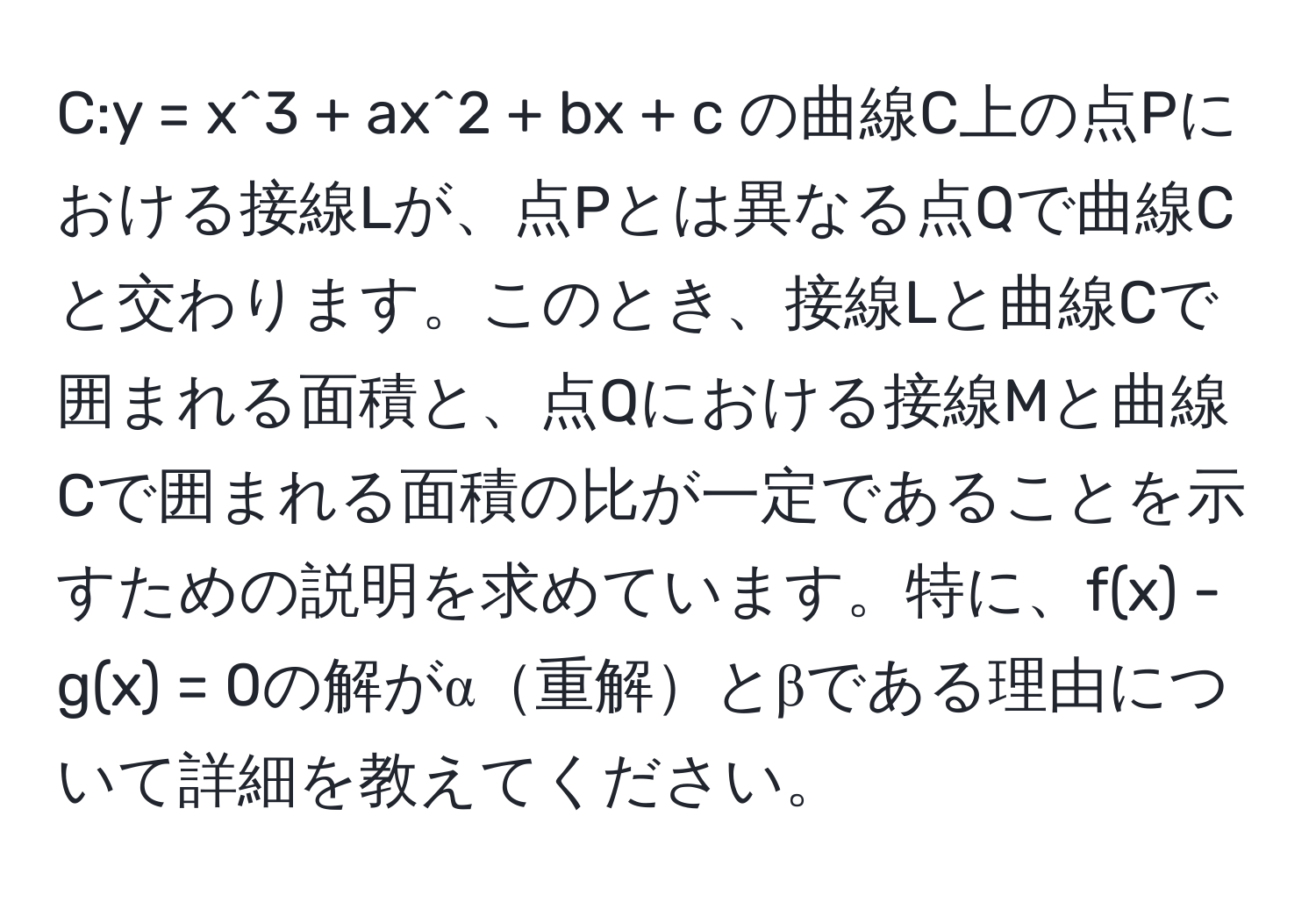 C:y = x^3 + ax^2 + bx + c の曲線C上の点Pにおける接線Lが、点Pとは異なる点Qで曲線Cと交わります。このとき、接線Lと曲線Cで囲まれる面積と、点Qにおける接線Mと曲線Cで囲まれる面積の比が一定であることを示すための説明を求めています。特に、f(x) - g(x) = 0の解がα重解とβである理由について詳細を教えてください。