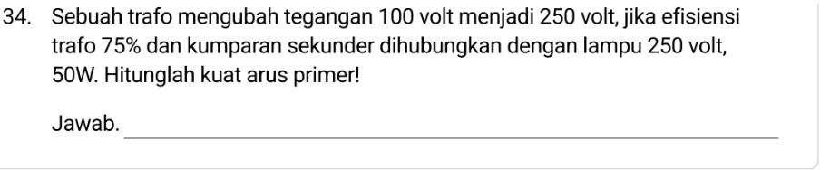 Sebuah trafo mengubah tegangan 100 volt menjadi 250 volt, jika efisiensi 
trafo 75% dan kumparan sekunder dihubungkan dengan lampu 250 volt,
50W. Hitunglah kuat arus primer! 
_ 
Jawab.