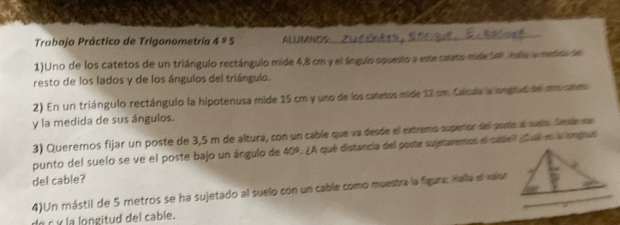 Trabajo Práctico de Trigonometría 4 ª 5 AAN 
1)Uno de los catetos de un triángulo rectángulo mide 4,8 cm y el ángulo opuesto a ese camo mide Se ila a metra de 
resto de los lados y de los ángulos del triángulo. 
2) En un triángulo rectángulo la hipotenusa mide 15 cm y uno de los catetos mide 12 cm Calcula la isnglud de co anmo 
y la medida de sus ángulos. 
3) Queremos fijar un poste de 3,5 m de altura, con un cable que va desde ell extremó superion dell porte al sueío. Sete ne 
punto del suelo se ve el poste bajo un ángulo de 409. ¿A qué distancia del poste sujetaremos el cadel pl en a ongus 
del cable? 
4)Un mástil de 5 metros se ha sujetado al suelo con un cable como muestra la figura: Hala el varoo 
de c y la longitud del cable.