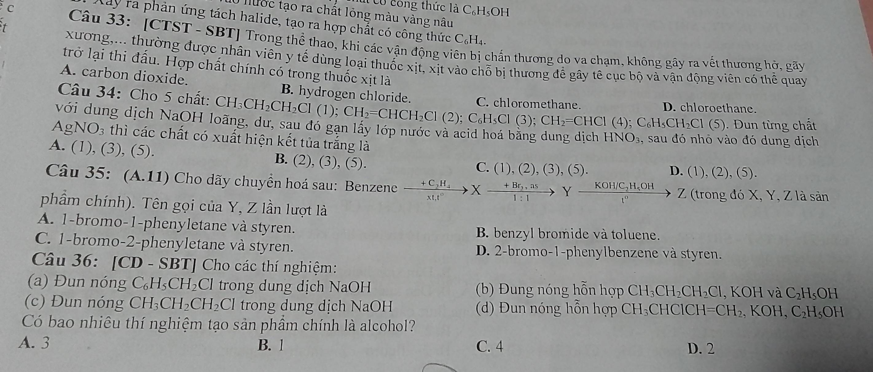 Cừ cong thức là C₆H₅OH
ước tạo ra chất lỏng màu vàng nâu
Kay ra phản ứng tách halide, tạo ra hợp chất có công thức C_6H_4.
t
Câu 33: [CTST - SBT] Trong thể thao, khi các vận động vi chấn thương do va chạm, không gây ra vết thương hở, gãy
xương,... thường được nhân viên y tế dùng loại thuốc xịt, xịt vào chỗ bị thương để gây tê cục bộ và vận động viên có thể quay
trở lại thi đấu. Hợp chất chính có trong thuốc xịt là
A. carbon dioxide.
B. hydrogen chloride.
Câu 34: Cho 5 chất: CH_3CH_2CH_2Cl(1);CH_2=CHCH_2Cl(2);C_6H_5C C. chloromethane. D. chloroethane.
CIC ); CH_2=CHCl(4);C_6H_5CH_2Cl 1 (5). Đun từng chất
với dung dịch NaOH loãng, dư, sau đó gạn lấy lớp nước và acid hoá bằng dung dịch HNO_3, sau đó nhỏ vào đó dung dịch
AgNO_3 thì các chất có xuất hiện kết tủa trắng là
A. (1), (3), (5).
B. (2),(3 ), (5). C. (1), (2), (3), (5).
D. (1),(2),(5).
Câu 35: (A.11 ( ) Cho dãy chuyển hoá sau: Benzene xrightarrow +C_2H_4Xxrightarrow +Br_2,asYxrightarrow KOH/C_2H_5OHZ Z (trong đó X, Y, Z là sản
phầẩm chính). Tên gọi của Y, Z lần lượt là
A. 1-bromo-1-phenyletane và styren.
B. benzyl bromide và toluene.
C. 1-bromo-2-phenyletane và styren. D. 2-bromo-1-phenylbenzene và styren.
Câu 36: [CD - SBT] Cho các thí nghiệm:
(a) Đun nóng C_6H_5CH_2Cl trong dung dịch NaOH (b) Đung nóng hỗn hợp CH_3CH_2CH_2Cl,KOHvaC_2H_5OH
(c) Đun nóng CH_3CH_2CH_2Cl trong dung dịch NaOH  (d) Đun nóng hồn hợp CH_3 CHCICH=CH_2,KOH,C_2H_5OH
Có bao nhiêu thí nghiệm tạo sản phẩm chính là alcohol?
A. 3 B. 1 C. 4 D. 2