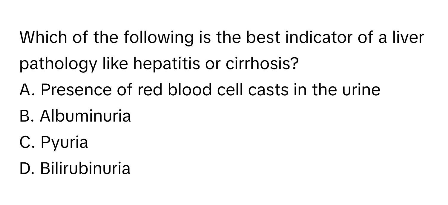 Which of the following is the best indicator of a liver pathology like hepatitis or cirrhosis?

A. Presence of red blood cell casts in the urine
B. Albuminuria
C. Pyuria
D. Bilirubinuria