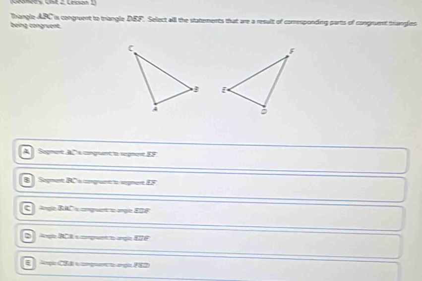 Ceancey CIse 2 Lessón 
Thangle ABC is congruent to triangle DEF. Select all the statements that are a result of comresponding parts of congruent trangles
being congruent

A Segment AC 's congrent to segment EF
B Sigmert BCs cnguent to segnert EF.
c rgle BAD a coguenta angle EDF
2 Arge BCI o comgant o argle ETF
E Argh CSã e mgoa arglo FSD