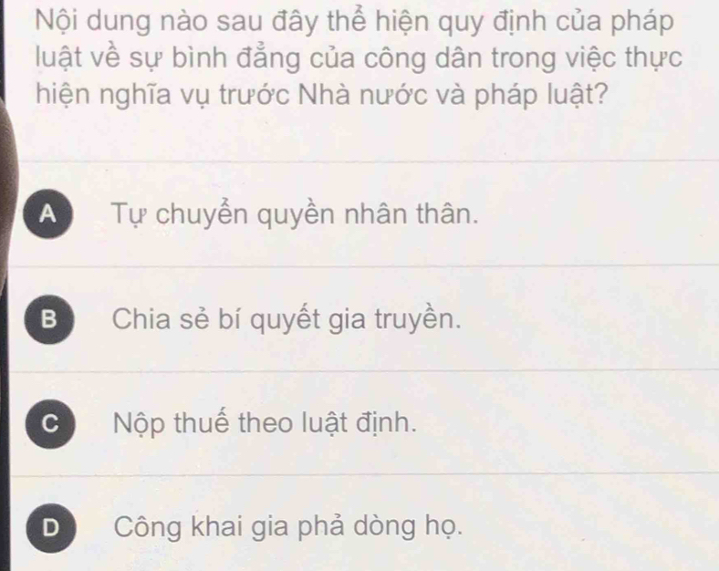 Nội dung nào sau đây thể hiện quy định của pháp
luật về sự bình đẳng của công dân trong việc thực
hiện nghĩa vụ trước Nhà nước và pháp luật?
A Tự chuyển quyền nhân thân.
B Chia sẻ bí quyết gia truyền.
C Nộp thuế theo luật định.
D Công khai gia phả dòng họ.