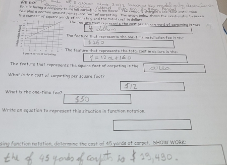 Eric is hiring a company to install carpeting in his house The company charges a one Time installation 
fee plus a certain emount per square foot of carpeting. The groak below shows the relationship between 
the number of square yards of carpeting and the tetal cost in dallars. 
The feature that represents the cost per square yard of carpeting is the 
The feature that represents the one-time installation fee is the 
The feature that represents the total cost in dollars is the: 
The feature that represents the square foot of carpeting is the: 
What is the cost of carpeting per square foot? 
What is the one-time fee? 
Write an equation to represent this situation in function notation. 
sing function notation, determine the cost of 45 yards of carpet. SHOW WORK: