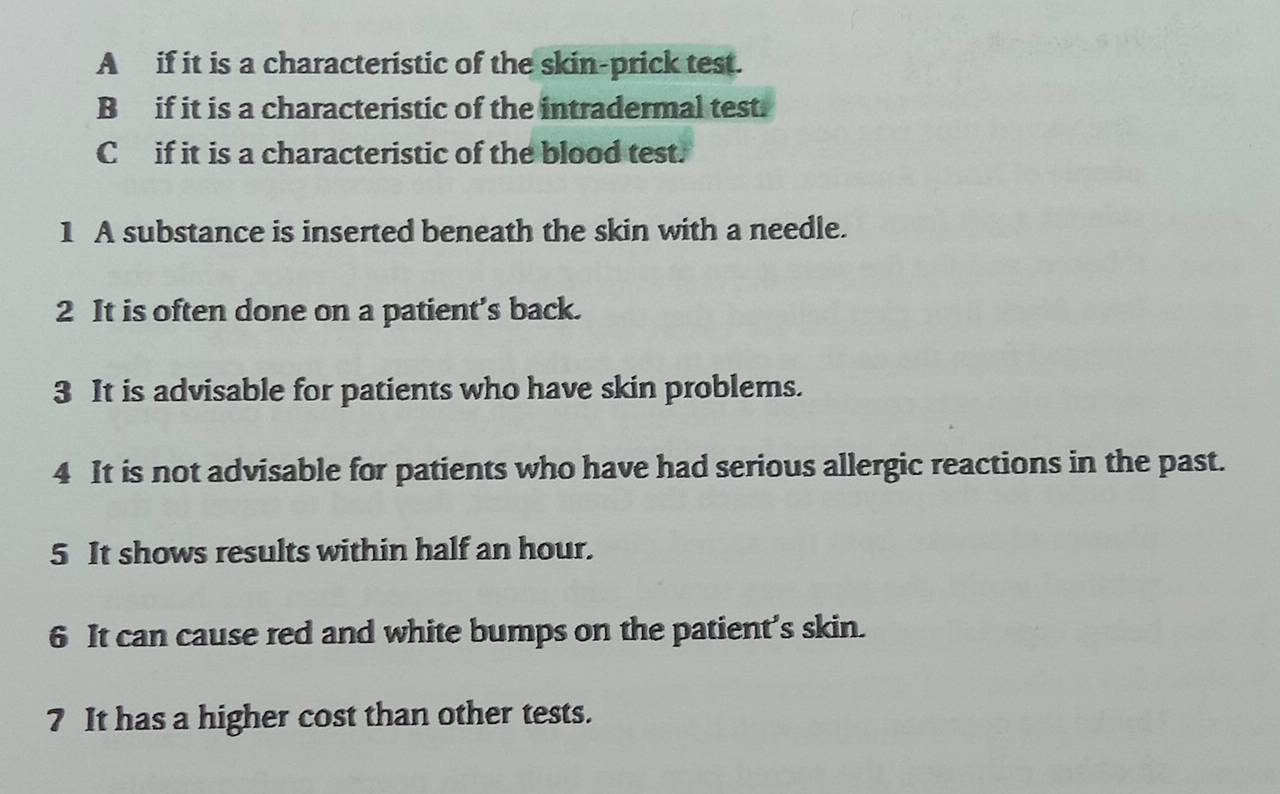 A if it is a characteristic of the skin-prick test.
B if it is a characteristic of the intradermal test.
C if it is a characteristic of the blood test.
1 A substance is inserted beneath the skin with a needle.
2 It is often done on a patient’s back.
3 It is advisable for patients who have skin problems.
4 It is not advisable for patients who have had serious allergic reactions in the past.
5 It shows results within half an hour.
6 It can cause red and white bumps on the patient’s skin.
7 It has a higher cost than other tests.