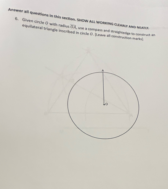 Answer all questions in this section. SHOW ALL WORKING CLEARLY AND NEATLY. 
6. Given circle 0 with radius overline OA , use a compass and straightedge to construct an 
equilateral triangle inscribed in circle 0. [Leave all construction marks]