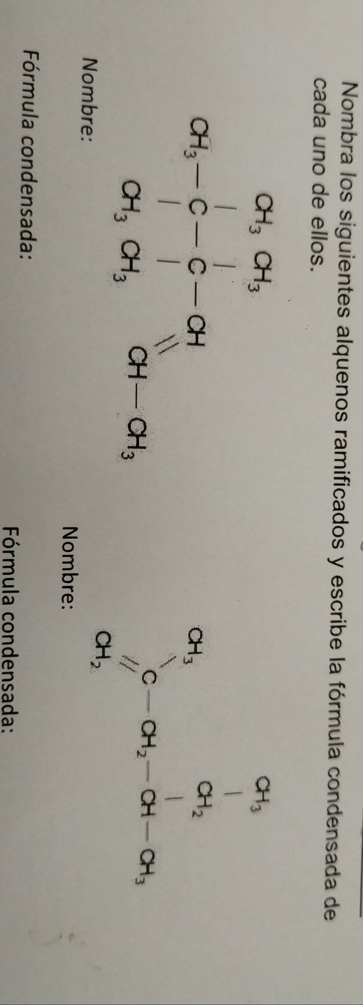 Nombra los siguientes alquenos ramificados y escribe la fórmula condensada de 
cada uno de ellos.
beginarrayr oH_3, ∈fty ,o-c-o-of ot,or-sigma ,atsigma _iG
beginarrayr a_1 a_1 c_1 c-a_2-c_1-a_1-c_1endarray 
Nombre:
CH_2
Nombre: 
Fórmula condensada: 
Fórmula condensada:
