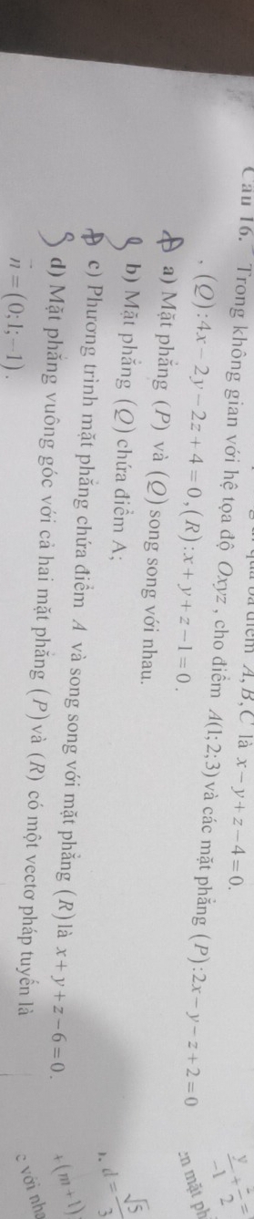 bã tiểm A, B, C là x-y+z-4=0.
 y/-1 + z/2 =
Cầu 16. Trong không gian với hệ tọa độ Oxyz , cho điểm A(1;2;3) và các mặt phắng (P):2x-y-z+2=0 en mặt ph
(Q):4x-2y-2z+4=0, (R):x+y+z-1=0.
a) Mặt phẳng (P) và (Q) song song với nhau.
b) Mặt phẳng (Q) chứa điểm A;
1. d= sqrt(5)/3 
c) Phương trình mặt phẳng chứa điểm A và song song với mặt phẳng (R)là x+y+z-6=0. 4 (m+1)
d) Mặt phăng vuông góc với cả hai mặt phăng (P) và (R) có một vectơ pháp tuyển là
vector n=(0;1;-1). 
c với nha