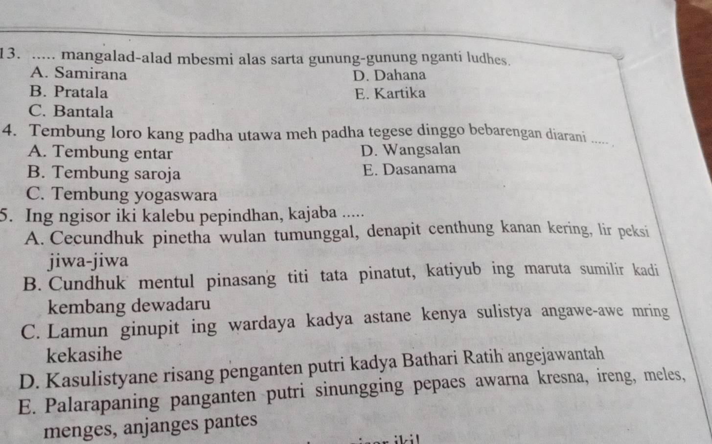 ..... mangalad-alad mbesmi alas sarta gunung-gunung nganti ludhes.
A. Samirana D. Dahana
B. Pratala E. Kartika
C. Bantala
4. Tembung loro kang padha utawa meh padha tegese dinggo bebarengan diarani ..... .
A. Tembung entar D. Wangsalan
B. Tembung saroja E. Dasanama
C. Tembung yogaswara
5. Ing ngisor iki kalebu pepindhan, kajaba .....
A. Cecundhuk pinetha wulan tumunggal, denapit centhung kanan kering, lir peksi
jiwa-jiwa
B. Cundhuk mentul pinasang titi tata pinatut, katiyub ing maruta sumilir kadi
kembang dewadaru
C. Lamun ginupit ing wardaya kadya astane kenya sulistya angawe-awe mring
kekasihe
D. Kasulistyane risang penganten putri kadya Bathari Ratih angejawantah
E. Palarapaning panganten putri sinungging pepaes awarna kresna, ireng, meles,
menges, anjanges pantes
ilil