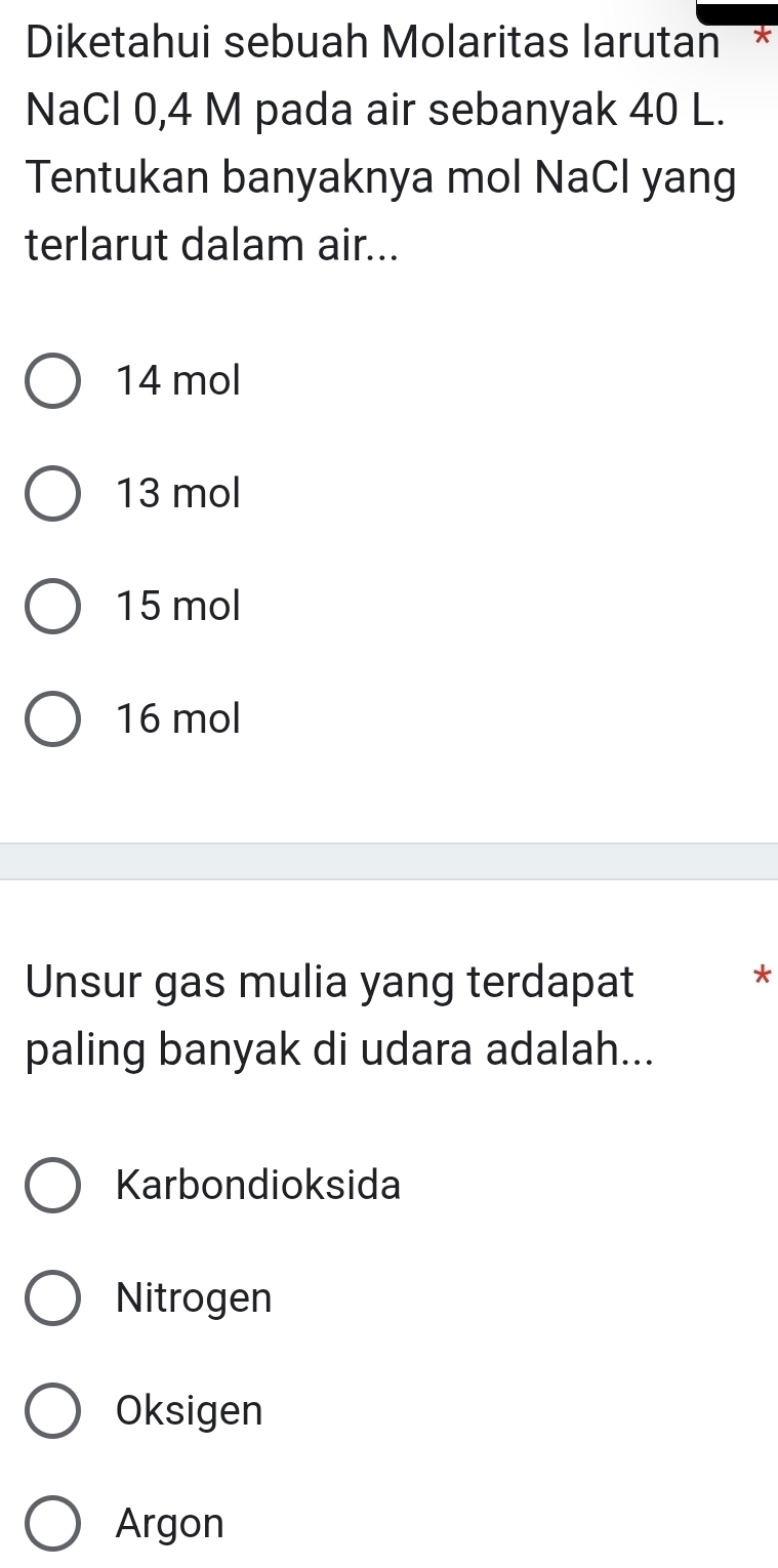 Diketahui sebuah Molaritas larutan
NaCl 0,4 M pada air sebanyak 40 L.
Tentukan banyaknya mol NaCl yang
terlarut dalam air...
14 mol
13 mol
15 mol
16 mol
Unsur gas mulia yang terdapat
*
paling banyak di udara adalah...
Karbondioksida
Nitrogen
Oksigen
Argon