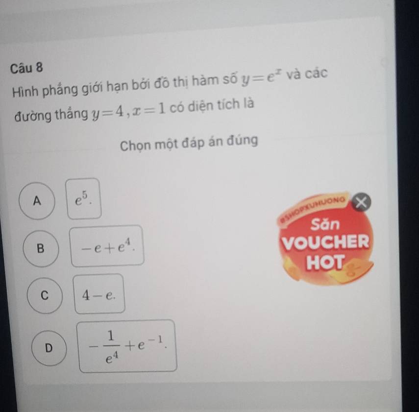 Hình phắng giới hạn bởi đồ thị hàm số y=e^x và các
đường thắng y=4, x=1 có diện tích là
Chọn một đáp án đúng
A e^5. 
*SHopxUHLONg
Săn
B -e+e^4. VOUCHER
HOT
C 4-e.
D - 1/e^4 +e^(-1).