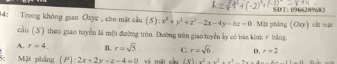 SDT: 0966389683
34: Trong không gian Oxyz , cho mặt cầu (S):x^2+y^2+z^2-2x-4y-6z=0. Mặt phầng (Oxy) cắt mặt
cầu (S) theo giao tuyển là một đường tròn. Đường tròn giao tuyển ấy có bán kinh r bằng.
A. r=4. B. r=sqrt(5). C. r=sqrt(6) D. r=2
: Mặt phầng (P):2x+2y-z-4=0 và mặt cầu (S)· x^2+x^2+x^2-2x+4x-6=-11-0 R