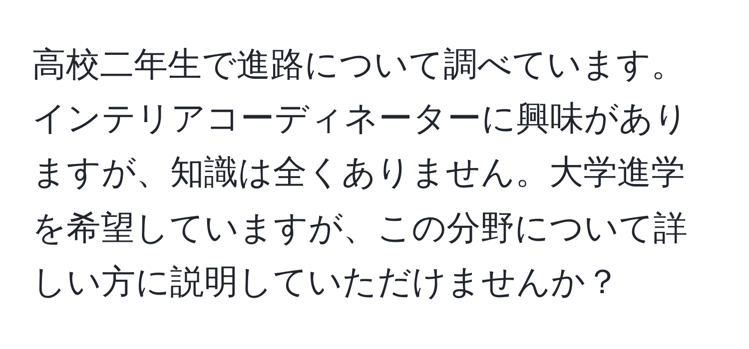 高校二年生で進路について調べています。インテリアコーディネーターに興味がありますが、知識は全くありません。大学進学を希望していますが、この分野について詳しい方に説明していただけませんか？