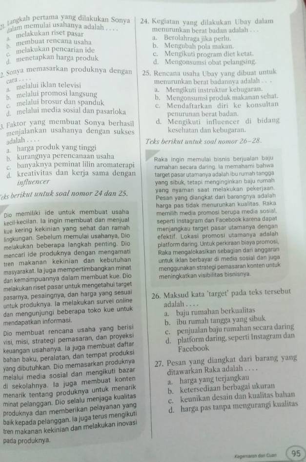 Langkah pertama yang dilakukan Sonya 24. Kegiatan yang dilakukan Ubay dalam
dalam memulai usahanya adalah . . . . menurunkan berat badan adalah . 
melakukan riset pasar a. Berolahraga jika perlu.
membuat rencana usaha b. Mengubah pola makan.
melakukan pencarian ide c. Mengikuti program diet ketat.
d menetapkan harga produk d. Mengonsumsi obat pelangsing
2. Sonya memasarkan produknya dengan 25. Rencana usaha Ubay yang dibuat untuk
cara .. 
i melalui iklan televisi menurunkan berat badannya adalah . . -
b. melalui promosi langsung a. Mengikuti instruktur kebugaran.
melalui brosur dan spanduk b. Mengonsumsi produk makanan sehat.
melalui media sosial dan pasarloka c. Mendaftarkan diri ke konsultan
penurunan berat badan.
3. Faktor yang membuat Sonya berhasil d. Mengikuti influencer di bidang
menjalankan usahanya dengan sukses kesehatan dan kebugaran.
adalah . . . .
Teks berikut untuk soal nomor 26-28
a. harga produk yang tinggi
b. kurangnya perencanaan usaha
c. banyaknya peminat lilin aromaterapi Raka ingin memulai bisnis berjualan baju
rumahan secara daring. la memahami bahwa
d. kreativitas dan kerja sama dengan target pasar utamanya adalah ibu rumah tangga
influencer yang sibuk, tetapi menginginkan baju rumah
yang nyaman saat melakukan pekerjaan 
ks berikut untuk soal nomor 24 dan 25. Pesan yang diangkat dari barangnya adalah
harga pas tidak menurunkan kualitas. Raka
Dio memiliki ide untuk membuat usaha memilih media promosi berupa media sosial.
kecil-kecilan. la ingin membuat dan menjual seperti instagram dan Facebook karena dapat
kue kering kekinian yang sehat dan ramah menjangkau target pasar utamanya dengan
lingkungan. Sebelum memulai usahanya, Dio efektif. Lokasi promosi utamanya adalah
melakukan beberapa langkah penting. Dio platform daring. Untuk perkiraan biaya promosi,
mencari ide produknya dengan mengamati Raka mengalokasikan sebagian dari anggaran
tren makanan kekinian dan kebutuhan untuk iklan berbayar di media sosial dan juga
masyarakat. la juga mempertimbangkan minat menggunakan strategi pemasaran konten untuk
dan kemampuannya dalam membuat kue. Dio meningkatkan visibilitas bisnisnya.
melakukan riset pasar untuk mengetahui target
pasarnya, pesaingnya, dan harga yang sesuai
untuk produknya. la melakukan survei online 26. Maksud kata 'target' pada teks tersebut
dan mengunjungi beberapa toko kue untuk adalah . . . .
mendapatkan informasi. a. baju rumahan berkualitas
Dio membuat rencana usaha yang berisi b. ibu rumah tangga yang sibuk
visi, misi, strategi pemasaran, dan proyeksi c. penjualan baju rumahan secara daring
keuangan usahanya. la juga membuat daftar d. platform daring, seperti Instagram dan
bahan baku, peralatan, dan tempat produksi Facebook
yang dibutuhkan. Dio memasarkan produknya 27. Pesan yang diangkat dari barang yang
melalui media sosial dan mengikuti bazar ditawarkan Raka adalah . . . .
di sekolahnya. Ia juga membuat konten a. harga yang terjangkau
menarik tentang produknya untuk menarik b. ketersediaan berbagai ukuran
minat pelanggan. Dio selalu menjaga kualitas c. keunikan desain dan kualitas bahan
produknya dan memberikan pelayanan yang
baik kepada pelanggan. Ia juga terus mengikuti d. harga pas tanpa mengurangi kualitas
tren makanan kekinian dan melakukan inovasi
pada produknya.
Kagemarın dan Guan 95