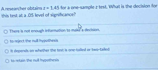 A researcher obtains z=1.45 for a one-sample 2 test. What is the decision for
this test at a .05 level of significance?
There is not enough information to make a decision.
to reject the null hypothesis
It depends on whether the test is one-tailed or two-tailed
to retain the null hypothesis