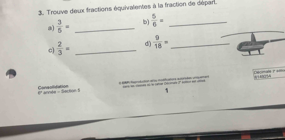 Trouve deux fractions équivalentes à la fraction de départ. 
a)  3/5 = _ 
b)  5/6 = _ 
c)  2/3 = _ 
d)  9/18 = _ 
Décimale 2° éditio 
édition est utilisé. 6149254
Consolidation © ERPI Reproduction et/ou modifications autorisées uniquement
6° année - Section 5 dans les classes où le cahier Décimale 2°
1