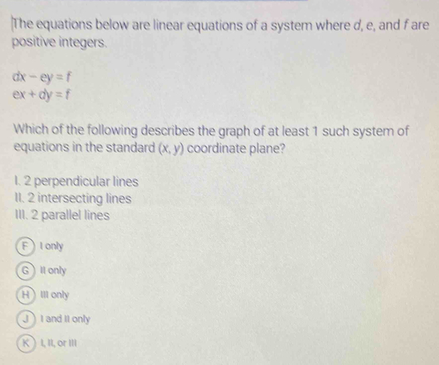 The equations below are linear equations of a system where d, e, and f are
positive integers.
dx-ey=f
ex+dy=f
Which of the following describes the graph of at least 1 such system of
equations in the standard (x,y) coordinate plane?
1. 2 perpendicular lines
1I. 2 intersecting lines
III. 2 parallel lines
F I only
GII only
HIII only
J I and II only
K ) I, II, or III