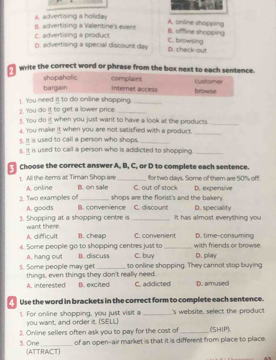 A. advertising a holiday
A. online shopping
B, advertising a Valentine's event B. offline shopping
C. advertising a product
C. browsing
D. advertising a special discount day D. check-out
Write the correct word or phrase from the box next to each sentence.
shopaholic complaint customer
bargain Internet access browse
1. You need it to do online shopping._
2. You do it to get a lower price._
3. You do it when you just want to have a look at the products._
4. You make it when you are not satisfied with a product._
5. It is used to call a person who shops._
6. It is used to call a person who is addicted to shopping._
Choose the correct answer A, B, C, or D to complete each sentence.
1, All the items at Timan Shop are _for two days. Some of them are 50% off.
A. online B. on sale C. out of stock D. expensive
2. Two examples of _shops are the florist's and the bakery.
A. goods B. convenience C. discount D. speciality
3. Shopping at a shopping centre is _. It has almost everything you
want there.
A. difficult B. cheap C. convenient D. time-consuming
4. Some people go to shopping centres just to _with friends or browse.
A. hang out B. discuss C. buy D. play
5. Some people may get _to online shopping. They cannot stop buying
things, even things they don't really need.
A. interested B. excited C. addicted D. amused
Use the word in brackets in the correct form to complete each sentence.
1. For online shopping, you just visit a _'s website, select the product
you want, and order it. (SELL)
2, Online sellers often ask you to pay for the cost of_ (SHIP).
3. One _of an open-air market is that it is different from place to place.
(ATTRACT)