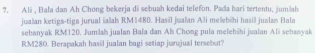 Ali , Bala dan Ah Chong bekerja di sebuah kedai telefon. Pada hari tertentu, jumlah 
jualan ketiga-tiga jurual ialah RM1480. Hasil jualan Ali melebihi hasil jualan Bala 
sebanyak RM120. Jumlah jualan Bala dan Ah Chong pula melebihi jualan Ali sebanyak
RM280. Berapakah hasil jualan bagi setiap jurujual tersebut?