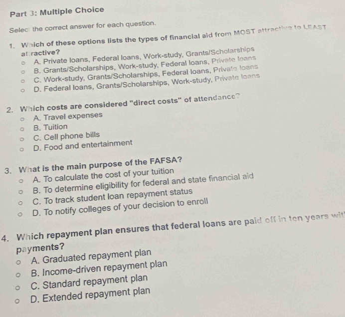 Selec the correct answer for each question.
1. Which of these options lists the types of financial aid from MOST attractive to LEAST
at ractive?
A. Private loans, Federal loans, Work-study, Grants/Scholarships
B. Grants/Scholarships, Work-study, Federal loans, Private loans
C. Work-study, Grants/Scholarships, Federal loans, Private loans
D. Federal loans, Grants/Scholarships, Work-study, Private loans
2. Which costs are considered "direct costs" of attendance?
A. Travel expenses
B. Tuition
C. Cell phone bills
D. Food and entertainment
3. What is the main purpose of the FAFSA?
A. To calculate the cost of your tuition
B. To determine eligibility for federal and state financial aid
C. To track student loan repayment status
D. To notify colleges of your decision to enroll
4. Which repayment plan ensures that federal loans are paid off in ten years with
payments?
A. Graduated repayment plan
B. Income-driven repayment plan
C. Standard repayment plan
D. Extended repayment plan