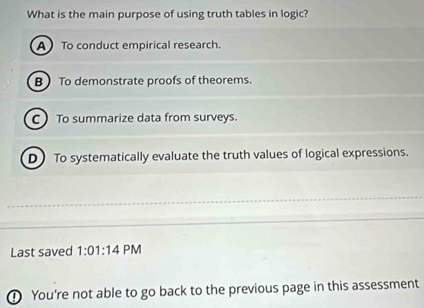 What is the main purpose of using truth tables in logic?
A To conduct empirical research.
B To demonstrate proofs of theorems.
C  To summarize data from surveys.
D To systematically evaluate the truth values of logical expressions.
Last saved 1:01:14 PM
① You're not able to go back to the previous page in this assessment