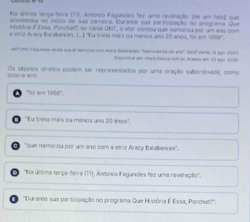 Na última terça-feira (11), Antonio Fagundes fez uma revelação [de um fato) que
aconteceu no início de sua carreira. Durante sua participação no programa Que
História E Essa, Porchat?, no canal GNT, o ator contou que namorou por um ano com
a atriz Aracy Balabanian. [...] "Eu tinha mais ou menos uns 20 anos, foi em 1968°. 
ANTCNID Fagundes revela que já namorou com Aracy Balzbarian: "Namoramos um ano". Istoé Gente, 12 ago 2020.
Disporivel ei: https://istoe.com.br. Acesso em: 22 sgo. 2020
Os objetos díretos podem ser representados por uma oração subordinada, como
ocorre em:
a ''fai em 1968 ''.
B 'Eu tinha mais ou menos uns 20 anos''.
''que namorou por um ano com a atriz Aracy Balabanian''.
D 'Na última terça-feira (11), Antonio Fagundes fez uma revelação''.
E ''Durante sua participação no programa Que História É Essa, Porchat?''.