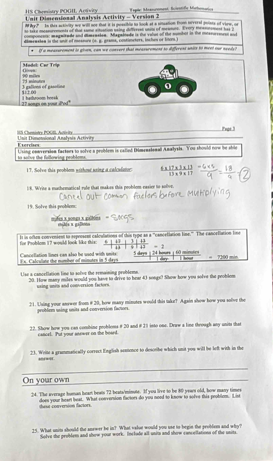 HS Chemistry POGIL Activity Tople: Measurement; Scientific Mathematies
Unit Dimensional Analysis Activity - Version 2
Why? In this activity we will see that it is possible to look at a situation from several points of view, or
to take measurements of that same situation using different units of measure. Every measurement has 2
components: magnitude and dimension. Magnitude is the value of the number in the measurement and
dImension is the unit of measure (c. g. grams, centimeters, inches or liters.)
If a measurement is given, can we convert that measurement to different units to meet our needs?
Model: Car Trip
Given:
90 miles
75 minutes
3 gallons of gasoline 0
$12.00
1 bathroom break
27 songs on your (Pod^(10)
Page 3
HS Chemistry POGIL Activity
Unit Dimensional Analysis Activity
Exercises:
Using conversion factors to solve a problem is called Dimensional Analysis. You should now be able
to solve the following problems.
17. Solve this problem without using a calculator.  (6* 17* 3* 13)/13* 9* 17 
18. Write a mathematical rule that makes this problem easier to solve.
19. Solve this problem:
miles x songs x
miles x gallons
Use a cancellation line to solve the remaining problems.
20. How many miles would you have to drive to hear 43 songs? Show how you solve the problem
using units and conversion factors.
21. Using your answer from # 20, how many minutes would this take? Again show how you solve the
problem using units and conversion factors.
22. Show how you can combine problems # 20 and # 21 into one. Draw a line through any units that
cancel. Put your answer on the board.
23. Write a grammatically correct English sentence to describe which unit you will be left with in the
answer.
On your own
24. The average human heart beats 72 beats/minute. If you live to be 80 years old, how many times
does your heart beat. What conversion factors do you need to know to solve this problem. List
these conversion factors.
25. What units should the answer be in? What value would you use to begin the problem and why?
Solve the problem and show your work. Include all units and show cancellations of the units.