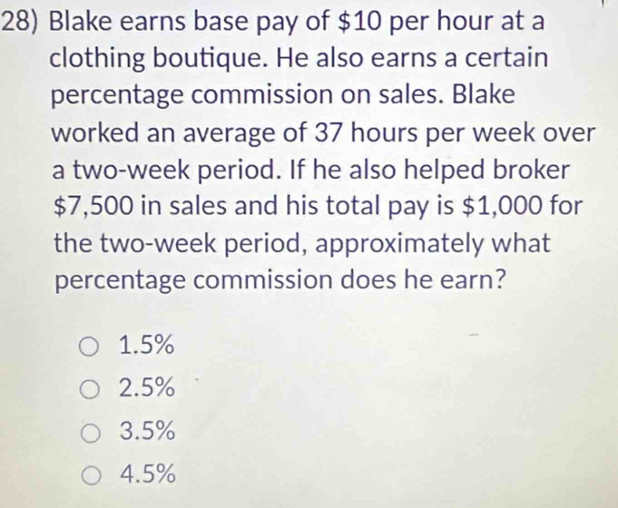 Blake earns base pay of $10 per hour at a
clothing boutique. He also earns a certain
percentage commission on sales. Blake
worked an average of 37 hours per week over
a two-week period. If he also helped broker
$7,500 in sales and his total pay is $1,000 for
the two-week period, approximately what
percentage commission does he earn?
1.5%
2.5%
3.5%
4.5%