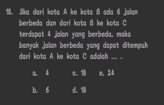 Jika dari kota A ke kota B ada 6 jalan
berbeda dan dari kota B ke kota C
terdapat 4 jalan yang berbeda, maka
banyak jalan berbeda yang dapat ditempuh
dari kota A ke kota C adalah ... .
a. 4 c. 18 e. 24
b. 6 d. 18