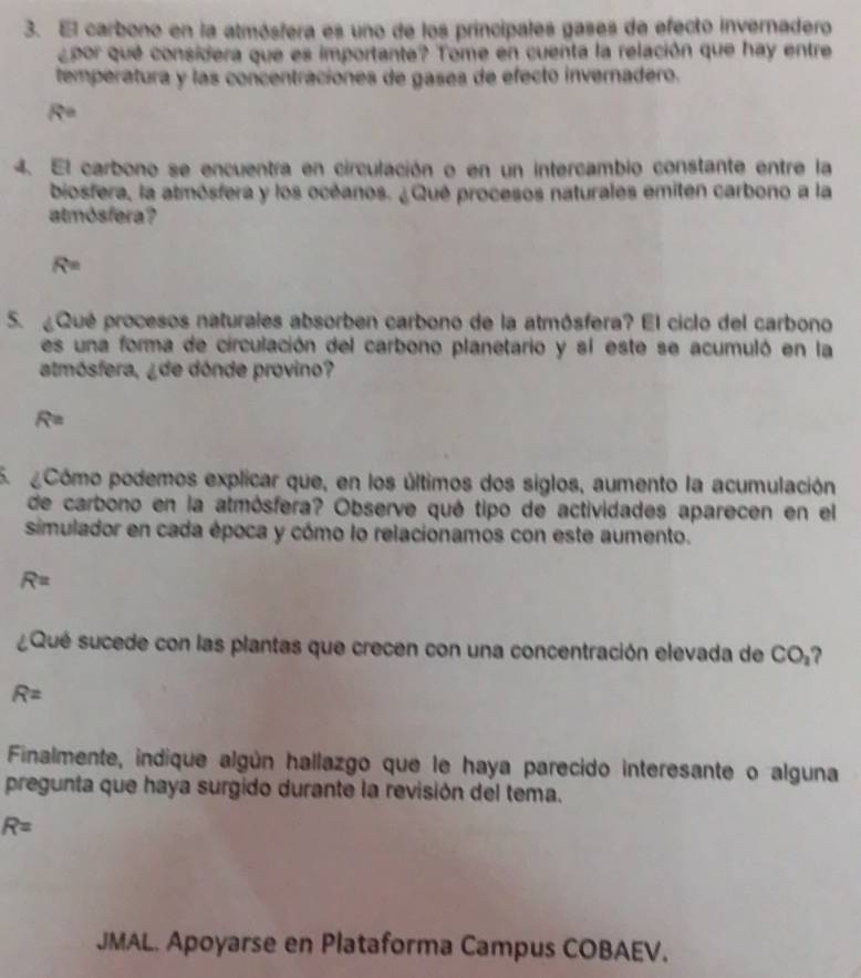 El carbono en la atmósfera es uno de los principales gases de efecto invernadero 
¿por qué considera que es importante? Tome en cuenta la relación que hay entre 
temperatura y las concentraciones de gases de efecto invernadero.
R=
4. El carbono se encuentra en circulación o en un intercambio constante entre la 
biosfera, la atmósfera y los océanos. ¿Qué procesos naturales emiten carbono a la 
atmósfera?
R=
5. ¿Qué procesos naturales absorben carbono de la atmósfera? El ciclo del carbono 
es una forma de circulación del carbono planetario y sí este se acumuló en la 
atmósfera, ¿de dónde provino?
R=
5. Cómo podemos explicar que, en los últimos dos siglos, aumento la acumulación 
de carbono en la atmósfera? Observe qué tipo de actividades aparecen en el 
simulador en cada época y cómo lo relacionamos con este aumento.
R=
¿Qué sucede con las plantas que crecen con una concentración elevada de CO_2
R=
Finalmente, indique algún hallazgo que le haya parecido interesante o alguna 
pregunta que haya surgido durante la revisión del tema.
R=
JMAL. Apoyarse en Plataforma Campus COBAEV.