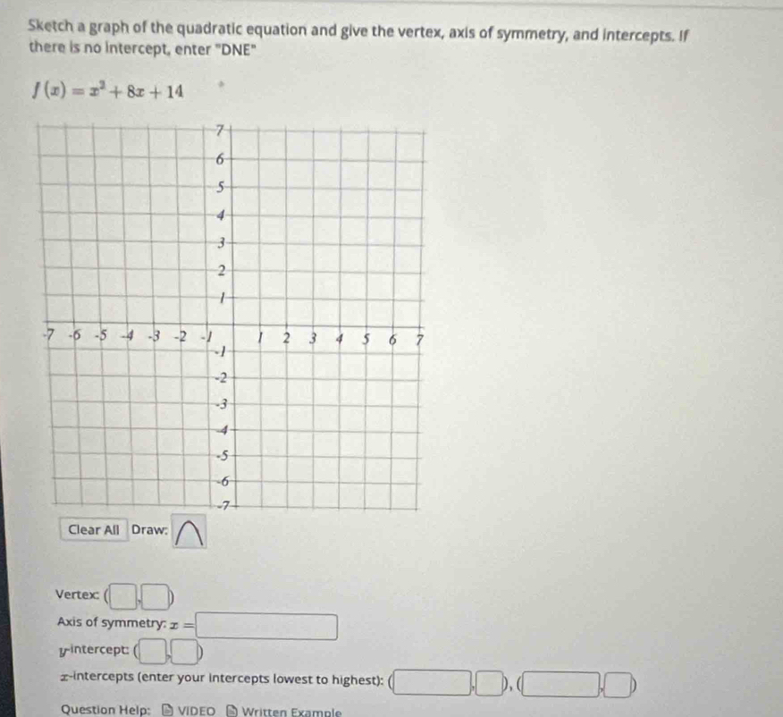 Sketch a graph of the quadratic equation and give the vertex, axis of symmetry, and intercepts. If 
there is no intercept, enter "DNE"
f(x)=x^2+8x+14
Clear All Draw: 
Vertex: (□ ,□ )
Axis of symmetry: x=□
yintercept: (□ ,□ )
£-intercepts (enter your intercepts lowest to highest): (□ ,□ ),(□ ,□ )
Question Help: video Wrütten Example