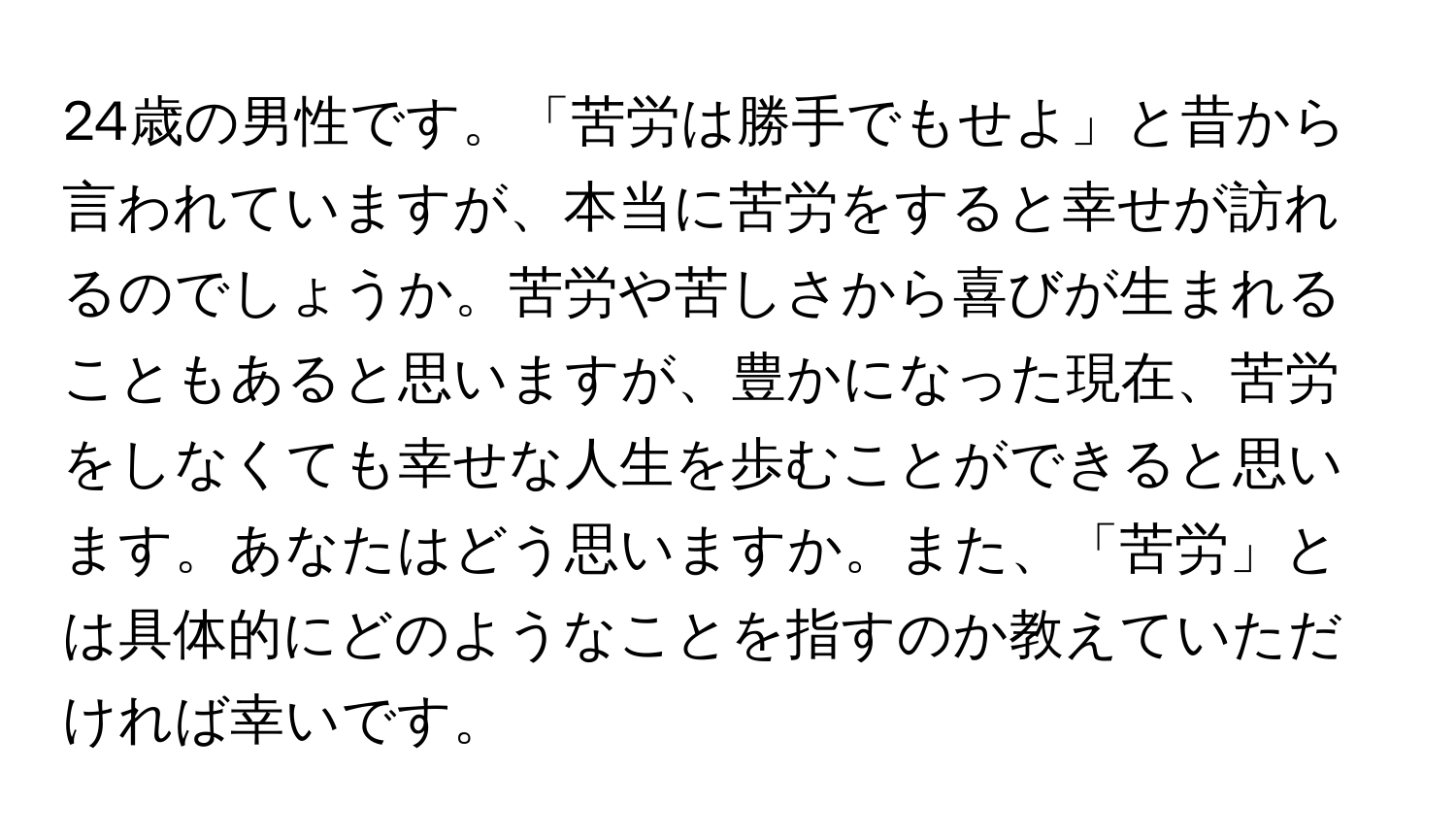 24歳の男性です。「苦労は勝手でもせよ」と昔から言われていますが、本当に苦労をすると幸せが訪れるのでしょうか。苦労や苦しさから喜びが生まれることもあると思いますが、豊かになった現在、苦労をしなくても幸せな人生を歩むことができると思います。あなたはどう思いますか。また、「苦労」とは具体的にどのようなことを指すのか教えていただければ幸いです。