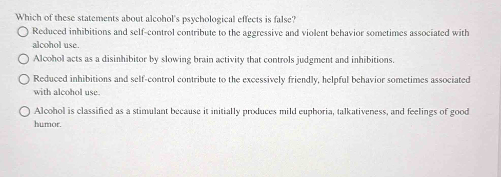 Which of these statements about alcohol's psychological effects is false?
Reduced inhibitions and self-control contribute to the aggressive and violent behavior sometimes associated with
alcohol use.
Alcohol acts as a disinhibitor by slowing brain activity that controls judgment and inhibitions.
Reduced inhibitions and self-control contribute to the excessively friendly, helpful behavior sometimes associated
with alcohol use.
Alcohol is classified as a stimulant because it initially produces mild euphoria, talkativeness, and feelings of good
humor.