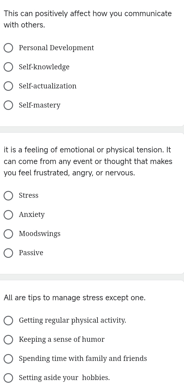 This can positively affect how you communicate
with others.
Personal Development
Self-knowledge
Self-actualization
Self-mastery
it is a feeling of emotional or physical tension. It
can come from any event or thought that makes
you feel frustrated, angry, or nervous.
Stress
Anxiety
Moodswings
Passive
All are tips to manage stress except one.
Getting regular physical activity.
Keeping a sense of humor
Spending time with family and friends
Setting aside your hobbies.