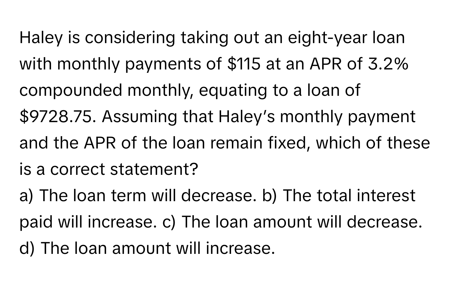 Haley is considering taking out an eight-year loan with monthly payments of $115 at an APR of 3.2% compounded monthly, equating to a loan of $9728.75. Assuming that Haley’s monthly payment and the APR of the loan remain fixed, which of these is a correct statement?

a) The loan term will decrease. b) The total interest paid will increase. c) The loan amount will decrease. d) The loan amount will increase.