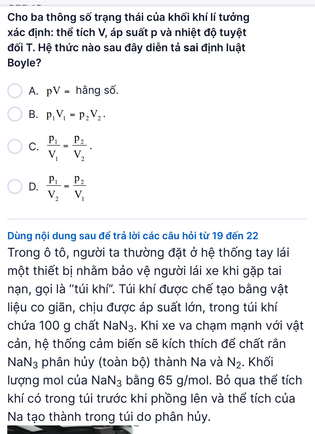 Cho ba thông số trạng thái của khối khí lí tưởng
xác định: thể tích V, áp suất p và nhiệt độ tuyệt
đối T. Hệ thức nào sau đây diễn tả sai định luật
Boyle?
A. pV= hằng số.
B. p_1V_1=p_2V_2.
C. frac p_1V_1=frac p_2V_2.
D. frac p_1V_2=frac p_2V_1
Dùng nội dung sau để trả lời các câu hỏi từ 19 đến 22
Trong ô tô, người ta thường đặt ở hệ thống tay lái
một thiết bị nhằm bảo vệ người lái xe khi gặp tai
nạn, gọi là ''túi khí''. Túi khí được chế tạo bằng vật
liệu co giãn, chịu được áp suất lớn, trong túi khí
chứa 100 g chất Na N_3. Khi xe va chạm mạnh với vật
cản, hệ thống cảm biến sẽ kích thích để chất rắn
Na N_3 phân hủy (toàn bộ) thành Na và N_2. Khối
lượng mol của NaN_3 bằng 65 g/mol. Bỏ qua thể tích
khí có trong túi trước khi phồng lên và thể tích của
Na tạo thành trong túi do phân hủy.