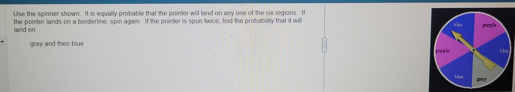 Use the spinner shown. It is equally probable that the pointer will land on any one of the six regions. If 
the pointer lands on a borderline, spin again. If the pointer is spun twice, find the probability that it will 
land on 
grey and then blue