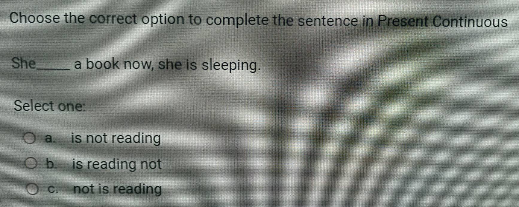 Choose the correct option to complete the sentence in Present Continuous
She_ a book now, she is sleeping.
Select one:
a. is not reading
b. is reading not
c. not is reading