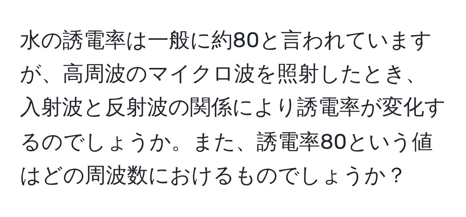 水の誘電率は一般に約80と言われていますが、高周波のマイクロ波を照射したとき、入射波と反射波の関係により誘電率が変化するのでしょうか。また、誘電率80という値はどの周波数におけるものでしょうか？