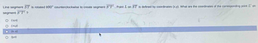 Line segment overline ST is rotated 990° counterclockwise to create segment overline S'T'. Point Lonoverline ST is defined by coordinates (x,y). What are the coordinates of the corresponding point Z' on
segment overline S'T' ?
(-y(x)
(-x,y)
(x,y)
(y,x)