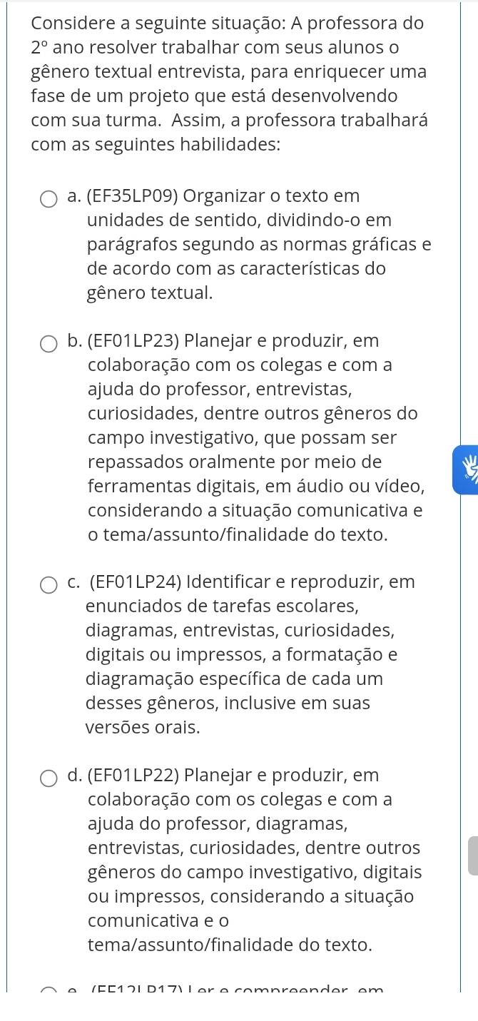 Considere a seguinte situação: A professora do
2° ano resolver trabalhar com seus alunos o
gênero textual entrevista, para enriquecer uma
fase de um projeto que está desenvolvendo
com sua turma. Assim, a professora trabalhará
com as seguintes habilidades:
a. (EF35LP09) Organizar o texto em
unidades de sentido, dividindo-o em
parágrafos segundo as normas gráficas e
de acordo com as características do
gênero textual.
b. (EF01LP23) Planejar e produzir, em
colaboração com os colegas e com a
ajuda do professor, entrevistas,
curiosidades, dentre outros gêneros do
campo investigativo, que possam ser
repassados oralmente por meio de
ferramentas digitais, em áudio ou vídeo,
considerando a situação comunicativa e
o tema/assunto/finalidade do texto.
c. (EF01LP24) Identificar e reproduzir, em
enunciados de tarefas escolares,
diagramas, entrevistas, curiosidades,
digitais ou impressos, a formatação e
diagramação específica de cada um
desses gêneros, inclusive em suas
versões orais.
d. (EF01LP22) Planejar e produzir, em
colaboração com os colegas e com a
ajuda do professor, diagramas,
entrevistas, curiosidades, dentre outros
gêneros do campo investigativo, digitais
ou impressos, considerando a situação
comunicativa e o
tema/assunto/finalidade do texto.
/EC17I D17Ⅰ