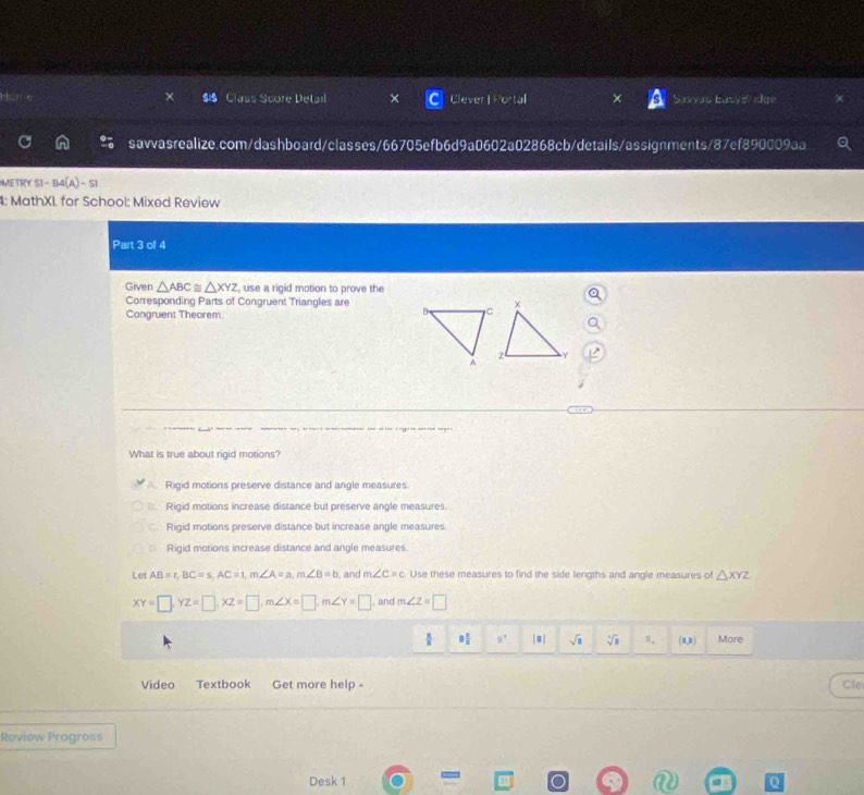 Class Score Detail Clever |Po Savvas Łasyd dge
savvasrealize.com/dashboard/classes/66705efb6d9a0602a02868cb/details/assignments/87ef890009aa
METRY S1-B4(A)-S1 
4: MathXL for School: Mixed Review
Part 3 of 4
Given △ ABC≌ △ XYZ , use a rigid motion to prove the
Corresponding Parts of Congruent Triangles are
Congruent Theorem.
e pi o a s 
What is true about rigid motions?. Rigid motions preserve distance and angle measures.
B. Rigid motions increase distance but preserve angle measures
Rigid motions preserve distance but increase angle measures.
Rigid motions increase distance and angle measures
Let AB=r, BC=s, AC=1, m∠ A=a, m∠ B=b and m∠ C=c Use these measures to find the side lengths and angle measures of △ XYZ
XY=□ , YZ=□ , XZ=□ , m∠ X=□ , m∠ Y=□ , and m∠ z=□
8 2/8  8° |=| sqrt(□ ) sqrt[3](8) (1,0) More
Vídeo Textbook Get more help - Cle
Roview Progross
Desk 1