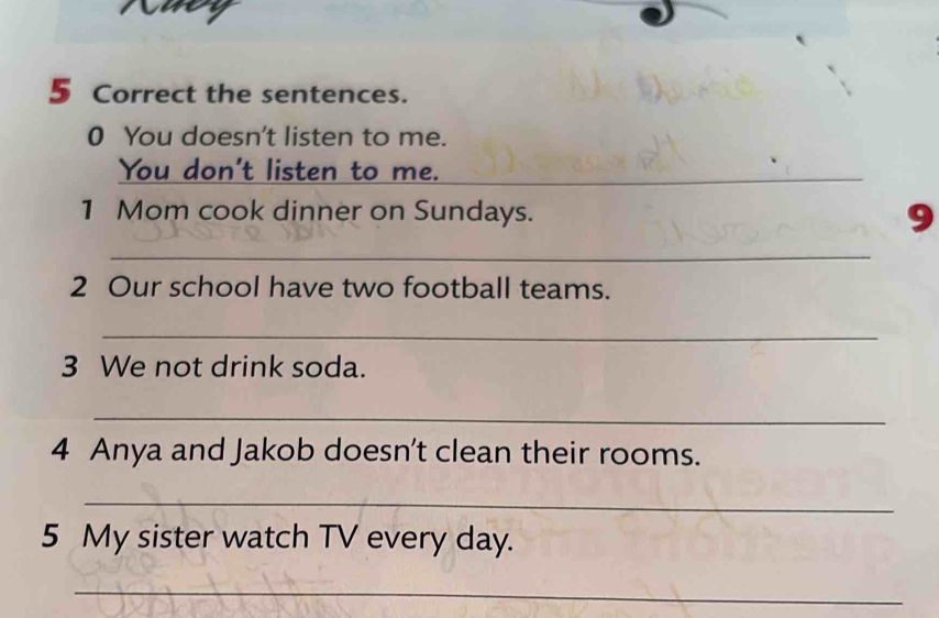 the sentences. 
0 You doesn't listen to me. 
You don't listen to me.__ 
_ 
1 Mom cook dinner on Sundays. 9 
_ 
2 Our school have two football teams. 
_ 
3 We not drink soda. 
_ 
4 Anya and Jakob doesn't clean their rooms. 
_ 
5 My sister watch TV every day. 
_