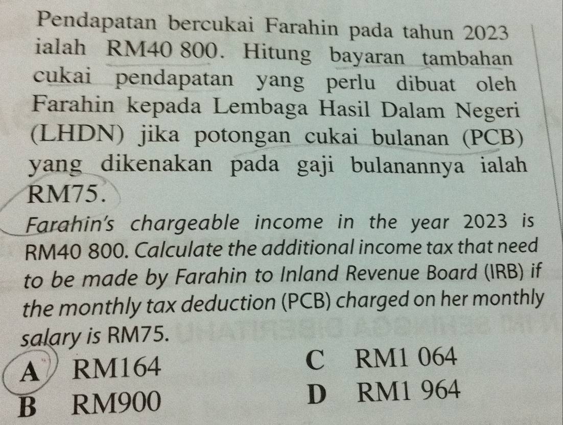 Pendapatan bercukai Farahin pada tahun 2023
ialah RM40 800. Hitung bayaran tambahan
cukai pendapatan yang perlu dibuat oleh
Farahin kepada Lembaga Hasil Dalam Negeri
(LHDN) jika potongan cukai bulanan (PCB)
yang dikenakan pada gaji bulanannya ialah
RM75.
Farahin's chargeable income in the year 2023 is
RM40 800. Calculate the additional income tax that need
to be made by Farahin to Inland Revenue Board (IRB) if
the monthly tax deduction (PCB) charged on her monthly
salary is RM75.
A RM164 C RM1 064
B RM900 D RM1 964