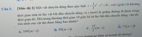 [Mức độ 2] Một vật chuyển động theo quy luật s= 1/3 t^3-t^2+9t , với t (giây) là khoảng
thời gian tính từ lùc vật bắt đầu chuyển động và s (mét) là quãng đường đi được trong
thời gian đó. Hỏi trong khoảng thời gian 10 giây kể từ lúc bắt đầu chuyển động, vận tốc
lớn nhất của vật đạt được bằng bao nhiêu?
A. 109(m/s)· B. 89(m/s)^circ  C.  25/3 (m/s)· 71(m/s)
trực hoành tại điểm có hoành độ dương?