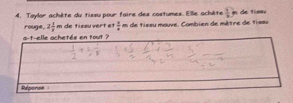 Taylor achète du tissu pour faire des costumes. Elle achète  1/2 m de tíssu 
rouge, 2 1/2 m de tissu vert et  3/4 m de tissu mauve, Combien de mêtre de tissu 
a-t-elle achetés en tout ? 
Réponse :