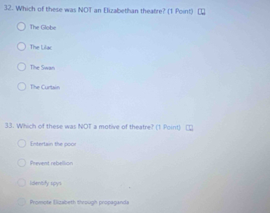 Which of these was NOT an Elizabethan theatre? (1 Point)
The Globe
The Lilac
The Swan
The Curtain
33. Which of these was NOT a motive of theatre? (1 Point)
Entertain the poor
Prevent rebellion
Identify spys
Promote Elizabeth through propaganda