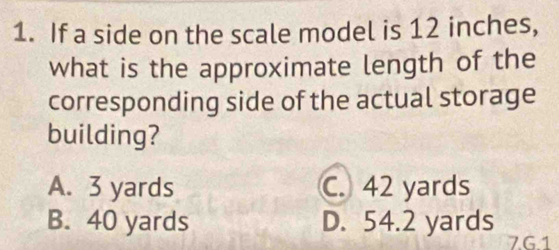 If a side on the scale model is 12 inches,
what is the approximate length of the
corresponding side of the actual storage
building?
A. 3 yards C. 42 yards
B. 40 yards D. 54.2 yards
7G1