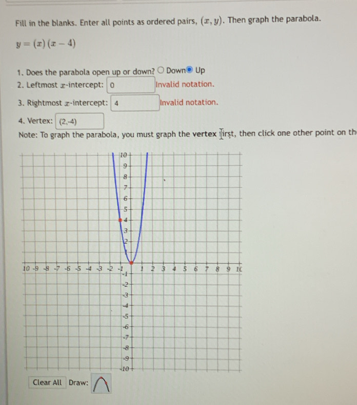 Fill in the blanks. Enter all points as ordered pairs, (x,y). Then graph the parabola.
y=(x)(x-4)
1. Does the parabola open up or down? bigcirc Down® Up 
2. Leftmost x-intercept: 0 Invalid notation. 
3. Rightmost z -intercept: 4 Invalid notation. 
4. Vertex: (2,-4)
Note: To graph the parabola, you must graph the vertex iirst, then click one other point on th 
Clear All Draw: